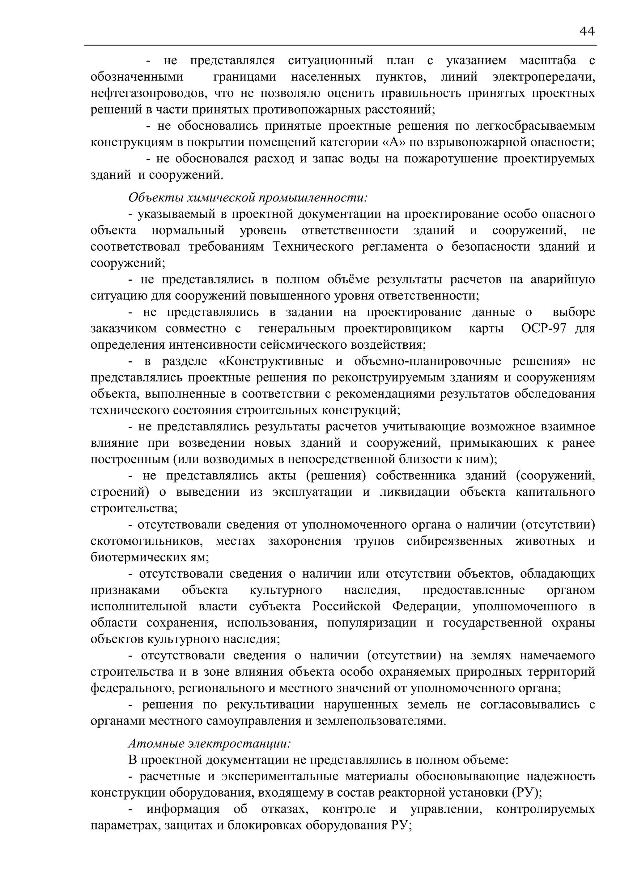 44
- не представлялся ситуационный план с указанием масштаба с
обозначенными границами населенных пунктов, линий электропередачи,
нефтегазопроводов, что не позволяло оценить правильность принятых проектных
решений в части принятых противопожарных расстояний;
- не обосновались принятые проектные решения по легкосбрасываемым
конструкциям в покрытии помещений категории «А» по взрывопожарной опасности;
- не обосновался расход и запас воды на пожаротушение проектируемых
зданий и сооружений.
Объекты химической промышленности:
- указываемый в проектной документации на проектирование особо опасного
объекта нормальный уровень ответственности зданий и сооружений, не
соответствовал требованиям Технического регламента о безопасности зданий и
сооружений;
- не представлялись в полном объёме результаты расчетов на аварийную
ситуацию для сооружений повышенного уровня ответственности;
- не представлялись в задании на проектирование данные о выборе
заказчиком совместно с генеральным проектировщиком карты ОСР-97 для
определения интенсивности сейсмического воздействия;
- в разделе «Конструктивные и объемно-планировочные решения» не
представлялись проектные решения по реконструируемым зданиям и сооружениям
объекта, выполненные в соответствии с рекомендациями результатов обследования
технического состояния строительных конструкций;
- не представлялись результаты расчетов учитывающие возможное взаимное
влияние при возведении новых зданий и сооружений, примыкающих к ранее
построенным (или возводимых в непосредственной близости к ним);
- не представлялись акты (решения) собственника зданий (сооружений,
строений) о выведении из эксплуатации и ликвидации объекта капитального
строительства;
- отсутствовали сведения от уполномоченного органа о наличии (отсутствии)
скотомогильников, местах захоронения трупов сибиреязвенных животных и
биотермических ям;
- отсутствовали сведения о наличии или отсутствии объектов, обладающих
признаками объекта культурного наследия, предоставленные органом
исполнительной власти субъекта Российской Федерации, уполномоченного в
области сохранения, использования, популяризации и государственной охраны
объектов культурного наследия;
- отсутствовали сведения о наличии (отсутствии) на землях намечаемого
строительства и в зоне влияния объекта особо охраняемых природных территорий
федерального, регионального и местного значений от уполномоченного органа;
- решения по рекультивации нарушенных земель не согласовывались с
органами местного самоуправления и землепользователями.
Атомные электростанции:
В проектной документации не представлялись в полном объеме:
- расчетные и экспериментальные материалы обосновывающие надежность
конструкции оборудования, входящему в состав реакторной установки (РУ);
- информация об отказах, контроле и управлении, контролируемых
параметрах, защитах и блокировках оборудования РУ;
 