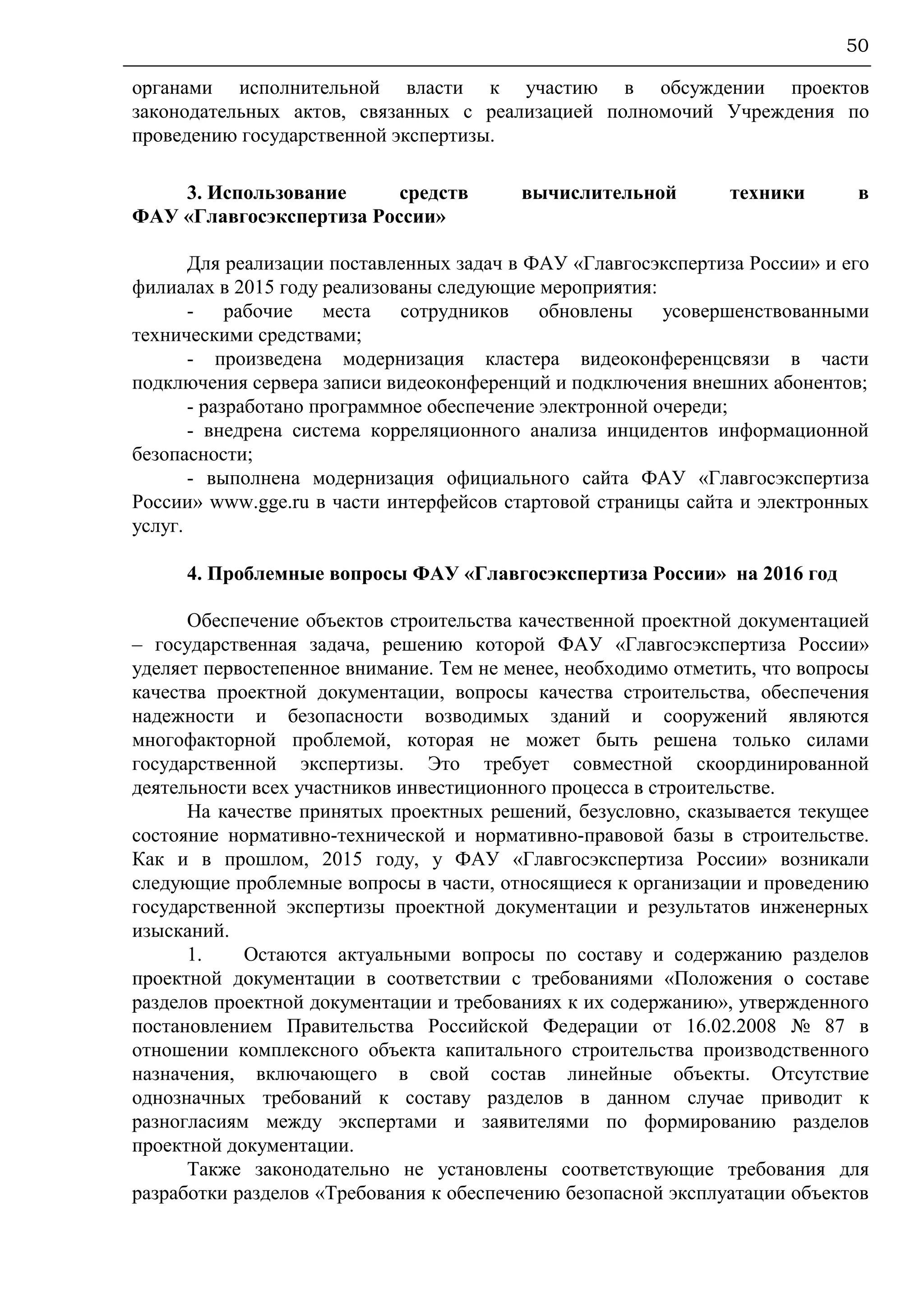 50
органами исполнительной власти к участию в обсуждении проектов
законодательных актов, связанных с реализацией полномочий Учреждения по
проведению государственной экспертизы.
3. Использование средств вычислительной техники в
ФАУ «Главгосэкспертиза России»
Для реализации поставленных задач в ФАУ «Главгосэкспертиза России» и его
филиалах в 2015 году реализованы следующие мероприятия:
- рабочие места сотрудников обновлены усовершенствованными
техническими средствами;
- произведена модернизация кластера видеоконференцсвязи в части
подключения сервера записи видеоконференций и подключения внешних абонентов;
- разработано программное обеспечение электронной очереди;
- внедрена система корреляционного анализа инцидентов информационной
безопасности;
- выполнена модернизация официального сайта ФАУ «Главгосэкспертиза
России» www.gge.ru в части интерфейсов стартовой страницы сайта и электронных
услуг.
4. Проблемные вопросы ФАУ «Главгосэкспертиза России» на 2016 год
Обеспечение объектов строительства качественной проектной документацией
– государственная задача, решению которой ФАУ «Главгосэкспертиза России»
уделяет первостепенное внимание. Тем не менее, необходимо отметить, что вопросы
качества проектной документации, вопросы качества строительства, обеспечения
надежности и безопасности возводимых зданий и сооружений являются
многофакторной проблемой, которая не может быть решена только силами
государственной экспертизы. Это требует совместной скоординированной
деятельности всех участников инвестиционного процесса в строительстве.
На качестве принятых проектных решений, безусловно, сказывается текущее
состояние нормативно-технической и нормативно-правовой базы в строительстве.
Как и в прошлом, 2015 году, у ФАУ «Главгосэкспертиза России» возникали
следующие проблемные вопросы в части, относящиеся к организации и проведению
государственной экспертизы проектной документации и результатов инженерных
изысканий.
1. Остаются актуальными вопросы по составу и содержанию разделов
проектной документации в соответствии с требованиями «Положения о составе
разделов проектной документации и требованиях к их содержанию», утвержденного
постановлением Правительства Российской Федерации от 16.02.2008 № 87 в
отношении комплексного объекта капитального строительства производственного
назначения, включающего в свой состав линейные объекты. Отсутствие
однозначных требований к составу разделов в данном случае приводит к
разногласиям между экспертами и заявителями по формированию разделов
проектной документации.
Также законодательно не установлены соответствующие требования для
разработки разделов «Требования к обеспечению безопасной эксплуатации объектов
 