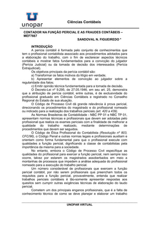 UNOPAR VIRTUAL
Ciências Contábeis
CONTADOR NA FUNÇÃO PERICIAL E AS FRAUDES CONTÁBEIS –
MEF7667
SANDOVAL N. FIGUEIREDO *
INTRODUÇÃO
A perícia contábil é formada pelo conjunto de conhecimentos que
tem o profissional contabilista associado aos procedimentos adotados para
a elaboração do trabalho, com o fim de esclarecer aspectos técnicos
contábeis e mostrar fatos fundamentados para a convicção do julgador
(Perícia Judicial) ou da tomada de decisão dos interessados (Perícia
Extrajudicial).
Os objetivos principais da perícia contábil são:
a) Transformar os fatos motivos do litígio em verdade;
b) Apresentar elementos de convicção ao julgador sobre a
regularidade dos fatos;
c) Emitir opinião técnica fundamentada para a tomada de decisão.
O Decreto-Lei nº 9.295, de 27.05.1946, em seu art. 25, demonstra
que a atribuição de perícia contábil, entre outras, é de exclusividade do
profissional graduado em Ciências Contábeis e registrado no Conselho
Regional do Estado de sua atuação.
O Código de Processo Civil dá grande relevância à prova pericial,
direcionando os procedimentos do magistrado e do profissional nomeado
ou indicado para a realização dos trabalhos periciais (art. 420 a 439).
As Normas Brasileiras de Contabilidade - NBC PP 01 e NBC TP 01,
apresentam normas técnicas e profissionais que devem ser adotadas pelo
profissional que realiza os exames periciais com a finalidade de melhorar a
qualidade do trabalho realizado, mediante determinações de
procedimentos que devem ser seguidos.
O Código de Ética Profissional do Contabilista (Resolução nº 803,
CFC/96), o Código Penal e outras normas legais e profissionais auxiliam e
orientam como forma fundamental para que o profissional execute com
qualidades a função pericial, dignificando a classe de contabilistas pela
importância da mesma para a sociedade.
No entanto, embora o Código de Processo Civil especifique as
qualidades do profissional para exercer a função pericial, nem sempre isso
ocorre, talvez por estarem os magistrados assoberbados em meio a
montanhas de processos que impedem a análise adequada do profissional
nomeado para a execução do trabalho pericial.
Um número considerável de profissionais que exercem a função
pericial contábil, por não serem profissionais que preencham todos os
requisitos para a função pericial, provavelmente, entenda que realizar
trabalhos periciais contábeis é tão-somente apresentar respostas aos
quesitos sem cumprir outras exigências técnicas de elaboração do laudo
pericial.
Cometem um dos principais enganos profissionais, que é a falta de
conhecimento técnico de como se deve planejar e elaborar um trabalho
 