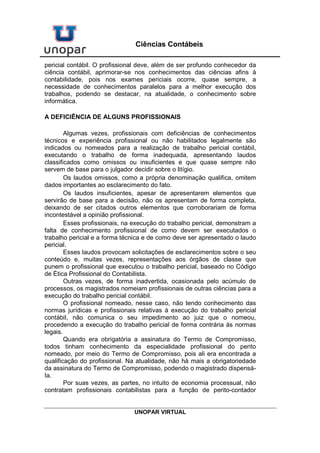 UNOPAR VIRTUAL
Ciências Contábeis
pericial contábil. O profissional deve, além de ser profundo conhecedor da
ciência contábil, aprimorar-se nos conhecimentos das ciências afins à
contabilidade, pois nos exames periciais ocorre, quase sempre, a
necessidade de conhecimentos paralelos para a melhor execução dos
trabalhos, podendo se destacar, na atualidade, o conhecimento sobre
informática.
A DEFICIÊNCIA DE ALGUNS PROFISSIONAIS
Algumas vezes, profissionais com deficiências de conhecimentos
técnicos e experiência profissional ou não habilitados legalmente são
indicados ou nomeados para a realização de trabalho pericial contábil,
executando o trabalho de forma inadequada, apresentando laudos
classificados como omissos ou insuficientes e que quase sempre não
servem de base para o julgador decidir sobre o litígio.
Os laudos omissos, como a própria denominação qualifica, omitem
dados importantes ao esclarecimento do fato.
Os laudos insuficientes, apesar de apresentarem elementos que
servirão de base para a decisão, não os apresentam de forma completa,
deixando de ser citados outros elementos que corroborariam de forma
incontestável a opinião profissional.
Esses profissionais, na execução do trabalho pericial, demonstram a
falta de conhecimento profissional de como devem ser executados o
trabalho pericial e a forma técnica e de como deve ser apresentado o laudo
pericial.
Esses laudos provocam solicitações de esclarecimentos sobre o seu
conteúdo e, muitas vezes, representações aos órgãos de classe que
punem o profissional que executou o trabalho pericial, baseado no Código
de Ética Profissional do Contabilista.
Outras vezes, de forma inadvertida, ocasionada pelo acúmulo de
processos, os magistrados nomeiam profissionais de outras ciências para a
execução do trabalho pericial contábil.
O profissional nomeado, nesse caso, não tendo conhecimento das
normas jurídicas e profissionais relativas à execução do trabalho pericial
contábil, não comunica o seu impedimento ao juiz que o nomeou,
procedendo a execução do trabalho pericial de forma contrária às normas
legais.
Quando era obrigatória a assinatura do Termo de Compromisso,
todos tinham conhecimento da especialidade profissional do perito
nomeado, por meio do Termo de Compromisso, pois ali era encontrada a
qualificação do profissional. Na atualidade, não há mais a obrigatoriedade
da assinatura do Termo de Compromisso, podendo o magistrado dispensá-
Ia.
Por suas vezes, as partes, no intuito de economia processual, não
contratam profissionais contabilistas para a função de perito-contador
 