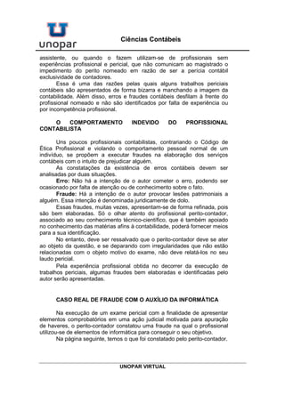 UNOPAR VIRTUAL
Ciências Contábeis
assistente, ou quando o fazem utilizam-se de profissionais sem
experiências profissional e pericial, que não comunicam ao magistrado o
impedimento do perito nomeado em razão de ser a perícia contábil
exclusividade de contadores.
Essa é uma das razões pelas quais alguns trabalhos periciais
contábeis são apresentados de forma bizarra e manchando a imagem da
contabilidade. Além disso, erros e fraudes contábeis desfilam à frente do
profissional nomeado e não são identificados por falta de experiência ou
por incompetência profissional.
O COMPORTAMENTO INDEVIDO DO PROFISSIONAL
CONTABILISTA
Uns poucos profissionais contabilistas, contrariando o Código de
Ética Profissional e violando o comportamento pessoal normal de um
indivíduo, se propõem a executar fraudes na elaboração dos serviços
contábeis com o intuito de prejudicar alguém.
As constatações da existência de erros contábeis devem ser
analisadas por duas situações.
Erro: Não há a intenção de o autor cometer o erro, podendo ser
ocasionado por falta de atenção ou de conhecimento sobre o fato.
Fraude: Há a intenção de o autor provocar lesões patrimoniais a
alguém. Essa intenção é denominada juridicamente de dolo.
Essas fraudes, muitas vezes, apresentam-se de forma refinada, pois
são bem elaboradas. Só o olhar atento do profissional perito-contador,
associado ao seu conhecimento técnico-científico, que é também apoiado
no conhecimento das matérias afins à contabilidade, poderá fornecer meios
para a sua identificação.
No entanto, deve ser ressalvado que o perito-contador deve se ater
ao objeto da questão, e se deparando com irregularidades que não estão
relacionadas com o objeto motivo do exame, não deve relatá-los no seu
laudo pericial.
Pela experiência profissional obtida no decorrer da execução de
trabalhos periciais, algumas fraudes bem elaboradas e identificadas pelo
autor serão apresentadas.
CASO REAL DE FRAUDE COM O AUXÍLIO DA INFORMÁTICA
Na execução de um exame pericial com a finalidade de apresentar
elementos comprobatórios em uma ação judicial motivada para apuração
de haveres, o perito-contador constatou uma fraude na qual o profissional
utilizou-se de elementos de informática para conseguir o seu objetivo.
Na página seguinte, temos o que foi constatado pelo perito-contador.
 