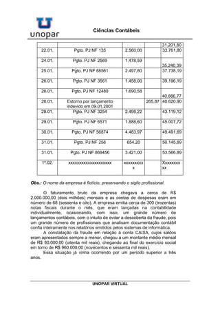 UNOPAR VIRTUAL
Ciências Contábeis
31.201,80
22.01. Pgto. PJ NF 135 2.560,00 33.761,80
24.01. Pgto. PJ NF 2569 1.478,59
35.240,39
25.01. Pgto. PJ NF 88561 2.497,80 37.738,19
26.01. Pgto. PJ NF 3561 1.458,00 39.196,19
26.01. Pgto. PJ NF 12480 1.690,58
40.886,77
26.01. Estorno por lançamento
indevido em 09.01.2001
265,87 40.620,90
28.01. Pgto. PJ NF 3254 2.498,22 43.119,12
29.01. Pgto. PJ NF 6571 1.888,60 45.007,72
30.01. Pgto. PJ NF 56874 4.483,97 49.491,69
31.01. Pgto. PJ NF 256 654,20 50.145,89
31.01. Pgto. PJ NF 869456 3.421,00 53.566,89
1º.02. xxxxxxxxxxxxxxxxxxxx xxxxxxxxx
x
Xxxxxxxx
xx
Obs.: O nome da empresa é fictício, preservando o sigilo profissional.
O faturamento bruto da empresa chegava a cerca de R$
2.000.000,00 (dois milhões) mensais e as contas de despesas eram em
número de 68 (sessenta e oito). A empresa emitia cerca de 300 (trezentas)
notas fiscais durante o mês, que eram lançadas na contabilidade
individualmente, ocasionando, com isso, um grande número de
lançamentos contábeis, com o intuito de evitar a descoberta da fraude, pois
um grande número de profissionais que analisam documentação contábil
confia inteiramente nos relatórios emitidos pelos sistemas de informática.
A constatação da fraude em relação à conta CAIXA, cujos saldos
eram apresentados sempre a menor, chegou a um montante médio mensal
de R$ 80.000,00 (oitenta mil reais), chegando ao final do exercício social
em torno de R$ 960.000,00 (novecentos e sessenta mil reais).
Essa situação já vinha ocorrendo por um período superior a três
anos.
 