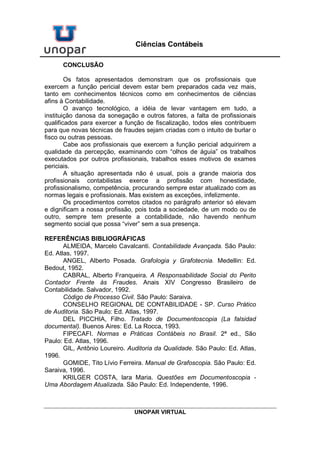 UNOPAR VIRTUAL
Ciências Contábeis
CONCLUSÃO
Os fatos apresentados demonstram que os profissionais que
exercem a função pericial devem estar bem preparados cada vez mais,
tanto em conhecimentos técnicos como em conhecimentos de ciências
afins à Contabilidade.
O avanço tecnológico, a idéia de levar vantagem em tudo, a
instituição danosa da sonegação e outros fatores, a falta de profissionais
qualificados para exercer a função de fiscalização, todos eles contribuem
para que novas técnicas de fraudes sejam criadas com o intuito de burlar o
fisco ou outras pessoas.
Cabe aos profissionais que exercem a função pericial adquirirem a
qualidade da percepção, examinando com “olhos de águia” os trabalhos
executados por outros profissionais, trabalhos esses motivos de exames
periciais.
A situação apresentada não é usual, pois a grande maioria dos
profissionais contabilistas exerce a profissão com honestidade,
profissionalismo, competência, procurando sempre estar atualizado com as
normas legais e profissionais. Mas existem as exceções, infelizmente.
Os procedimentos corretos citados no parágrafo anterior só elevam
e dignificam a nossa profissão, pois toda a sociedade, de um modo ou de
outro, sempre tem presente a contabilidade, não havendo nenhum
segmento social que possa “viver” sem a sua presença.
REFERÊNCIAS BIBLIOGRÁFICAS
ALMEIDA, Marcelo Cavalcanti. Contabilidade Avançada. São Paulo:
Ed. Atlas, 1997.
ANGEL, Alberto Posada. Grafologia y Grafotecnia. Medellin: Ed.
Bedout, 1952.
CABRAL, Alberto Franqueira. A Responsabilidade Social do Perito
Contador Frente às Fraudes. Anais XIV Congresso Brasileiro de
Contabilidade. Salvador, 1992.
Código de Processo Civil. São Paulo: Saraiva.
CONSELHO REGIONAL DE CONTABILIDADE - SP. Curso Prático
de Auditoria. São Paulo: Ed. Atlas, 1997.
DEL PICCHIA, Filho. Tratado de Documentoscopia (La falsidad
documental). Buenos Aires: Ed. La Rocca, 1993.
FIPECAFI. Normas e Práticas Contábeis no Brasil. 2ª ed., São
Paulo: Ed. Atlas, 1996.
GIL, Antônio Loureiro. Auditoria da Qualidade. São Paulo: Ed. Atlas,
1996.
GOMIDE, Tito Lívio Ferreira. Manual de Grafoscopia. São Paulo: Ed.
Saraiva, 1996.
KRILGER COSTA, lara Maria. Questões em Documentoscopia -
Uma Abordagem Atualizada. São Paulo: Ed. Independente, 1996.
 
