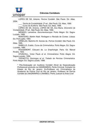UNOPAR VIRTUAL
Ciências Contábeis
pericial contábil. O profissional deve, além de ser profundo conhecedor da
ciência contábil, aprimorar-se nos conhecimentos das ciências afins à
contabilidade, pois nos exames periciais ocorre, quase sempre, a
necessidade de conhecimentos paralelos para a melhor execução dos
trabalhos, podendo se destacar, na atualidade, o conhecimento sobre
informática.
A DEFICIÊNCIA DE ALGUNS PROFISSIONAIS
Algumas vezes, profissionais com deficiências de conhecimentos
técnicos e experiência profissional ou não habilitados legalmente são
indicados ou nomeados para a realização de trabalho pericial contábil,
executando o trabalho de forma inadequada, apresentando laudos
classificados como omissos ou insuficientes e que quase sempre não
servem de base para o julgador decidir sobre o litígio.
Os laudos omissos, como a própria denominação qualifica, omitem
dados importantes ao esclarecimento do fato.
Os laudos insuficientes, apesar de apresentarem elementos que
servirão de base para a decisão, não os apresentam de forma completa,
deixando de ser citados outros elementos que corroborariam de forma
incontestável a opinião profissional.
Esses profissionais, na execução do trabalho pericial, demonstram a
falta de conhecimento profissional de como devem ser executados o
trabalho pericial e a forma técnica e de como deve ser apresentado o laudo
pericial.
Esses laudos provocam solicitações de esclarecimentos sobre o seu
conteúdo e, muitas vezes, representações aos órgãos de classe que
punem o profissional que executou o trabalho pericial, baseado no Código
de Ética Profissional do Contabilista.
Outras vezes, de forma inadvertida, ocasionada pelo acúmulo de
processos, os magistrados nomeiam profissionais de outras ciências para a
execução do trabalho pericial contábil.
O profissional nomeado, nesse caso, não tendo conhecimento das
normas jurídicas e profissionais relativas à execução do trabalho pericial
contábil, não comunica o seu impedimento ao juiz que o nomeou,
procedendo a execução do trabalho pericial de forma contrária às normas
legais.
Quando era obrigatória a assinatura do Termo de Compromisso,
todos tinham conhecimento da especialidade profissional do perito
nomeado, por meio do Termo de Compromisso, pois ali era encontrada a
qualificação do profissional. Na atualidade, não há mais a obrigatoriedade
da assinatura do Termo de Compromisso, podendo o magistrado dispensá-
Ia.
Por suas vezes, as partes, no intuito de economia processual, não
contratam profissionais contabilistas para a função de perito-contador
 