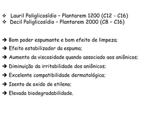 v Lauril Poliglicosídio – Plantarem 1200 (C12 - C16)

v Decil Poliglicosídio – Plantarem 2000 (C8 – C16)
è Bom poder espumante e bom efeito de limpeza;

è Efeito estabilizador da espuma;
è Aumento da viscosidade quando associado aos aniônicos;
è Diminuição da irritabilidade dos aniônicos;
è Excelente compatibilidade dermatológica;
è Isento de oxido de etileno;
è Elevada biodegradabilidade.

 
