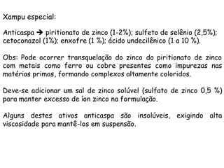 Xampu especial:
Anticaspa è piritionato de zinco (1-2%); sulfeto de selênio (2,5%);
cetoconazol (1%); enxofre (1 %); ácido undecilênico (1 a 10 %).
Obs: Pode ocorrer transquelação do zinco do piritionato de zinco
com metais como ferro ou cobre presentes como impurezas nas
matérias primas, formando complexos altamente coloridos.
Deve-se adicionar um sal de zinco solúvel (sulfato de zinco 0,5 %)
para manter excesso de íon zinco na formulação.
Alguns destes ativos anticaspa são insolúveis, exigindo alta
viscosidade para mantê-los em suspensão.

 
