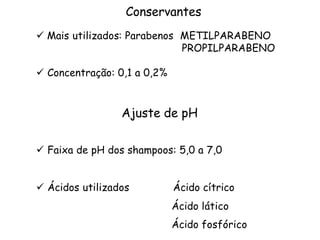 Conservantes
ü Mais utilizados: Parabenos METILPARABENO
PROPILPARABENO
ü Concentração: 0,1 a 0,2%

Ajuste de pH
ü Faixa de pH dos shampoos: 5,0 a 7,0
ü Ácidos utilizados

Ácido cítrico
Ácido lático
Ácido fosfórico

 