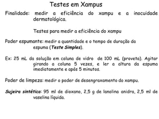 Testes em Xampus
Finalidade:

medir a eficiência
dermatológica.

do

xampu

e

a

inocuidade

Testes para medir a eficiência do xampu
Poder espumante: medir a quantidade e o tempo de duração da
espuma (Teste Simples).

Ex: 25 mL da solução em coluna de vidro de 100 mL (proveta). Agitar
girando a coluna 5 vezes, e ler a altura da espuma
imediatamente e após 5 minutos.

Poder de limpeza: medir o poder de desengraxamento do xampu.
Sujeira sintética: 95 ml de dioxano, 2,5 g de lanolina anidra, 2,5 ml de
vaselina líquida.

 
