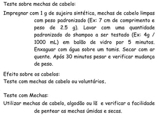 Teste sobre mechas de cabelo:
Impregnar com 1 g de sujeira sintética, mechas de cabelo limpas
com peso padronizado (Ex: 7 cm de comprimento e
peso de 2.5 g). Lavar com uma quantidade
padronizado do shampoo a ser testado (Ex: 4g /
1000 mL) em balão de vidro por 5 minutos.
Enxaguar com água sobre um tamis. Secar com ar
quente. Após 30 minutos pesar e verificar mudança
de peso.
Efeito sobre os cabelos:
Teste com mechas de cabelo ou voluntários.
Teste com Mechas:
Utilizar mechas de cabelo, algodão ou lã e verificar a facilidade
de pentear as mechas úmidas e secas.

 