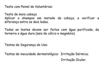 Teste com Painel de Voluntários:
Teste de meia cabeça
Aplicar o shampoo em metade da cabeça, e verificar a
diferença entre os dois lados.
Todos os testes devem ser feitos com água purificada, da
torneira e água dura (sais de cálcio e magnésio).
Testes de Segurança de Uso:
Testes de inocuidade dermatológica: Irritação Dérmica;
Irritação Ocular.

 