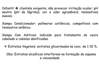 Infantil è clientela exigente; não provocar irritação ocular; pH
neutro (pH da lágrima); cor e odor agradáveis; tensoativos
suaves.
Xampu Condicionador: polímeros catiônicos, compatíveis com
tensoativo aniônico.
Xampu Com Aditivos: indicado para tratamento do couro
cabeludo e cabelos danificados.
v Extratos Vegetais: extratos glicerinados na conc. de 1-10 %.
Obs: Extratos alcoólicos interferem na formação de espuma
e viscosidade.

 