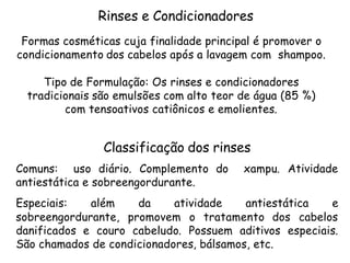 Rinses e Condicionadores
Formas cosméticas cuja finalidade principal é promover o
condicionamento dos cabelos após a lavagem com shampoo.
Tipo de Formulação: Os rinses e condicionadores
tradicionais são emulsões com alto teor de água (85 %)
com tensoativos catiônicos e emolientes.

Classificação dos rinses
Comuns: uso diário. Complemento do
antiestática e sobreengordurante.

xampu. Atividade

Especiais:
além
da
atividade
antiestática
e
sobreengordurante, promovem o tratamento dos cabelos
danificados e couro cabeludo. Possuem aditivos especiais.
São chamados de condicionadores, bálsamos, etc.

 