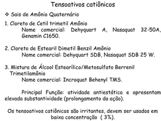 Tensoativos catiônicos
v Sais de Amônio Quaternário
1. Cloreto de Cetil trimetil Amônio
Nome comercial: Dehyquart
Genamin C1650.

A,

Nasaquat

32-50A,

2. Cloreto de Estearil Dimetil Benzil Amônio
Nome comercial: Dehyquart SDB, Nasaquat SDB 25 W.
3. Mistura de Álcool Estearílico/Metosulfato Berrenil
Trimetilamônio
Nome comercial: Incroquat Behenyl TMS.
Principal Função: atividade antiestática e apresentam
elevada substantividade (prolongamento da ação).
Os tensoativos catiônicos são irritantes, devem ser usados em
baixa concentração ( 3%).

 