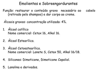 Emolientes e Sobreengordurantes
Função: restaurar o conteúdo graxo necessário ao
(retirado pelo shampoo) e dar corpo ao creme.
Álcoois graxos: concentração utilizada: 4%.
1. Álcool cetílico
Nome comercial: Cetax 16, Alkol 16.
2. Álcool Estearílico.
3. Álcool Cetoestearílico.
Nome comercial: Lanete S, Cetax 50, Alkol 16/18.
4. Silicones: Dimeticone, Dimeticone Copoliol.
5. Lanolina e derivados.

cabelo

 