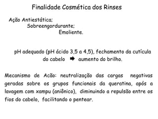 Finalidade Cosmética dos Rinses
Ação Antiestática;
Sobreengordurante;
Emoliente.
pH adequado (pH ácido 3,5 a 4,5), fechamento da cutícula
do cabelo Æ aumento do brilho.
Mecanismo de Acão: neutralização das cargas

negativas

geradas sobre os grupos funcionais da queratina, após a
lavagem com xampu (aniônico), diminuindo a repulsão entre os
fios do cabelo, facilitando o pentear.

 