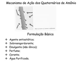 Mecanismo de Ação dos Quaternários de Amônio

Formulação Básica
v
v
v
v
v
v

Agente antiestático;
Sobreengordurante;
Emulgente (não iônico);
Perfume;
Corante;
Água Purificada.

 