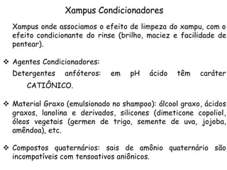 Xampus Condicionadores
Xampus onde associamos o efeito de limpeza do xampu, com o
efeito condicionante do rinse (brilho, maciez e facilidade de
pentear).
v Agentes Condicionadores:
Detergentes

anfóteros:

em

pH

ácido

têm

caráter

CATIÔNICO.
v Material Graxo (emulsionado no shampoo): álcool graxo, ácidos
graxos, lanolina e derivados, silicones (dimeticone copoliol,
óleos vegetais (germen de trigo, semente de uva, jojoba,
amêndoa), etc.
v Compostos quaternários: sais de amônio quaternário são
incompatíveis com tensoativos aniônicos.

 