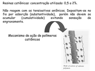 Resinas catiônicas: concentração utilizada: 0,5 a 2%.
Não reagem com os tensioativos aniônicos. Depositam-se no
fio por adsorção (substantividade), porém não devem se
acumular
(cumulatividade)
evitando
sensação
de
engraxamento.

Mecanismo de ação de polímeros
catiônicos

 