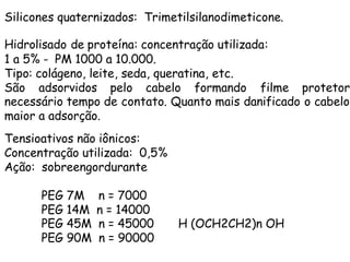 Silicones quaternizados: Trimetilsilanodimeticone.
Hidrolisado de proteína: concentração utilizada:
1 a 5% - PM 1000 a 10.000.
Tipo: colágeno, leite, seda, queratina, etc.
São adsorvidos pelo cabelo formando filme protetor
necessário tempo de contato. Quanto mais danificado o cabelo
maior a adsorção.
Tensioativos não iônicos:
Concentração utilizada: 0,5%
Ação: sobreengordurante
PEG 7M
PEG 14M
PEG 45M
PEG 90M

n = 7000
n = 14000
n = 45000
n = 90000

H (OCH2CH2)n OH

 