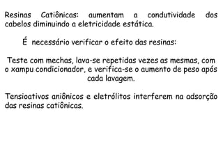 Resinas Catiônicas: aumentam a condutividade
cabelos diminuindo a eletricidade estática.

dos

É necessário verificar o efeito das resinas:
Teste com mechas, lava-se repetidas vezes as mesmas, com
o xampu condicionador, e verifica-se o aumento de peso após
cada lavagem.
Tensioativos aniônicos e eletrólitos interferem na adsorção
das resinas catiônicas.

 