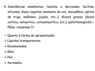 v Substâncias

emolientes:

lanolina e

derivados;

lecitina;

silicones; óleos vegetais (semente de uva, macadâmia, gérme
de trigo, amêndoa, jojoba, etc..); álcoois graxos (álcool
cetílico, estearílico, cetoestearílico, etc.); polietilenoglicóis –
PEGs; vitaminas ??.
ü Quanto à forma de apresentação:
Ø Líquidos transparentes;
Ø Emulsionados;
Ø Géis;
Ø Pós;
Ø Aerossóis.

 