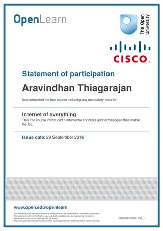 Statement of participation
Aravindhan Thiagarajan
has completed the free course including any mandatory tests for:
Internet of everything
This free course introduced fundamental concepts and technologies that enable
the IoE.
Issue date: 29 September 2016
www.open.edu/openlearn
This statement does not imply the award of credit points nor the conferment of a University Qualification.
This statement confirms that this free course and all mandatory tests were passed by the learner.
Please go to the course on OpenLearn for full details:
http://www.open.edu/openlearn/science-maths-technology/internet-everything/content-section-overview
COURSE CODE: IOE_1
 