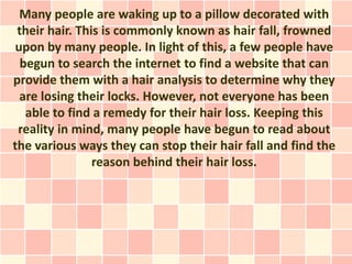 Many people are waking up to a pillow decorated with
 their hair. This is commonly known as hair fall, frowned
upon by many people. In light of this, a few people have
  begun to search the internet to find a website that can
provide them with a hair analysis to determine why they
 are losing their locks. However, not everyone has been
   able to find a remedy for their hair loss. Keeping this
 reality in mind, many people have begun to read about
the various ways they can stop their hair fall and find the
                reason behind their hair loss.
 