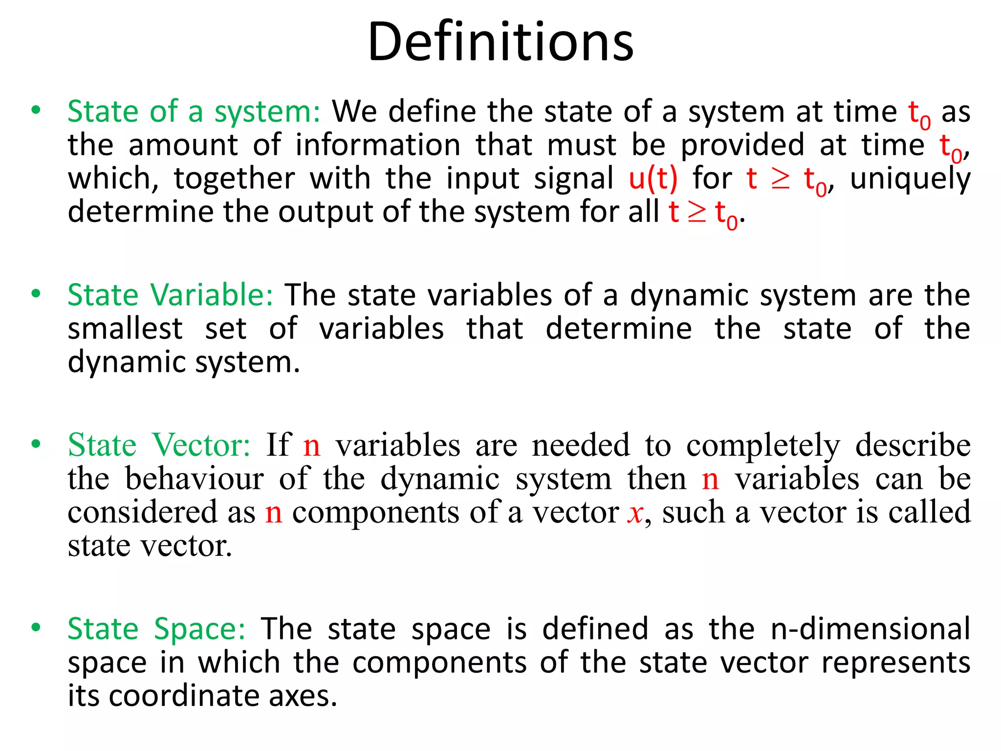 Definitions
• State of a system: We define the state of a system at time t0 as
the amount of information that must be provided at time t0,
which, together with the input signal u(t) for t  t0, uniquely
determine the output of the system for all t  t0.
• State Variable: The state variables of a dynamic system are the
smallest set of variables that determine the state of the
dynamic system.
• State Vector: If n variables are needed to completely describe
the behaviour of the dynamic system then n variables can be
considered as n components of a vector x, such a vector is called
state vector.
• State Space: The state space is defined as the n-dimensional
space in which the components of the state vector represents
its coordinate axes.
 