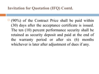 Invitation for Quotation (IFQ) Contd.
 (90%) of the Contract Price shall be paid within
(30) days after the acceptance certificate is issued.
The ten (10) percent performance security shall be
retained as security deposit and paid at the end of
the warranty period or after six (6) months
whichever is later after adjustment of dues if any.
 