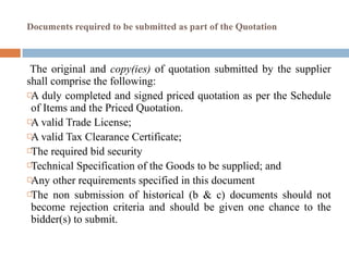 Documents required to be submitted as part of the Quotation
The original and copy(ies) of quotation submitted by the supplier
shall comprise the following:
A duly completed and signed priced quotation as per the Schedule
of Items and the Priced Quotation.
A valid Trade License;
A valid Tax Clearance Certificate;
The required bid security
Technical Specification of the Goods to be supplied; and
Any other requirements specified in this document
The non submission of historical (b & c) documents should not
become rejection criteria and should be given one chance to the
bidder(s) to submit.
 