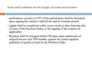 Terms and Conditions for the Supply of Goods and Payment
 performance security of 10% of the quoted price shall be furnished
upon signing the contract valid till the end of warranty period
 supply shall be completed within [state number] days from the date
of issue of the Purchase Order, or the signing of the contract (if
applicable)
 Payment shall be arranged within (30) days upon submission of
original Invoice and TPN number, against the actual supplied
quantities of goods as listed in the Purchase Order.
 