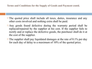 Terms and Conditions for the Supply of Goods and Payment contd.
 The quoted price shall include all taxes, duties, insurance and any
other costs involved and nothing extra shall be paid.
 Any goods found defective during the warranty period shall be
replaced/repaired by the supplier at his cost. If the supplier fails to
rectify and or replace the defective goods, the purchaser shall do it at
the cost of the supplier.
 The supplier shall pay liquidated damages at the rate of 0.1% per day
for each day of delay to a maximum of 10% of the quoted price.
 