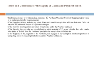 Terms and Conditions for the Supply of Goods and Payment contd.
The Purchaser may, by written notice, terminate the Purchase Order (or Contract if applicable) in whole
or in part at any time for its convenience:
 if the Supplier fails to perform any other Terms and conditions specified with the Purchase Order, or
exceeds the maximum amount of liquidated damages.
 if the Supplier fails to perform any other obligation(s) under the Purchase Order, or
 if the Supplier does not take any remedial action within a period of (7) seven calendar days after receipt
of a notice of default from the Purchaser specifying the nature of the default(s), or
 if the Supplier, in the judgment of the Purchaser, has engaged in any corrupt or fraudulent practices in
competing for or in executing the tasks under this Purchase Order; and
 