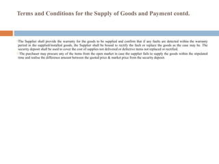 Terms and Conditions for the Supply of Goods and Payment contd.
The Supplier shall provide the warranty for the goods to be supplied and confirm that if any faults are detected within the warranty
period in the supplied/installed goods, the Supplier shall be bound to rectify the fault or replace the goods as the case may be. The
security deposit shall be used to cover the cost of supplies not delivered or defective items not replaced or rectified.
 The purchaser may procure any of the items from the open market in case the supplier fails to supply the goods within the stipulated
time and realise the difference amount between the quoted price & market price from the security deposit.
 