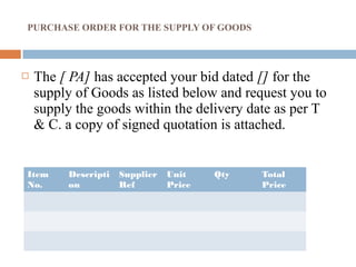 PURCHASE ORDER FOR THE SUPPLY OF GOODS
 The [ PA] has accepted your bid dated [] for the
supply of Goods as listed below and request you to
supply the goods within the delivery date as per T
& C. a copy of signed quotation is attached.
Item
No.
Descripti
on
Supplier
Ref
Unit
Price
Qty Total
Price
 