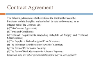 Contract Agreement
The following documents shall constitute the Contract between the
Purchaser and the Supplier, and each shall be read and construed as an
integral part of the Contract, viz.:
(a)This Contract Agreement;
(b)Terms and Conditions;
(c)Technical Requirements (including Schedule of Supply and Technical
Specifications);
(e)The Supplier’s Bid and original Price Schedules;
(f) The Purchaser’s Notification of Award of Contract;
(g)The form of Performance Security;
(h)The form of Bank Guarantee for Advance Payment;
(i) [insert here any other document(s) forming part of the Contract]
 