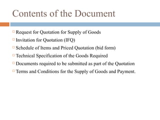 Contents of the Document
 Request for Quotation for Supply of Goods
 Invitation for Quotation (IFQ)
 Schedule of Items and Priced Quotation (bid form)
 Technical Specification of the Goods Required
 Documents required to be submitted as part of the Quotation
 Terms and Conditions for the Supply of Goods and Payment.
 