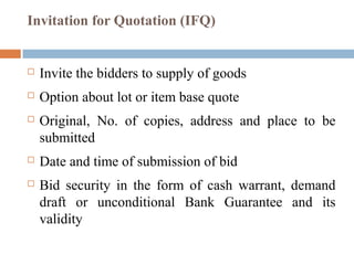 Invitation for Quotation (IFQ)
 Invite the bidders to supply of goods
 Option about lot or item base quote
 Original, No. of copies, address and place to be
submitted
 Date and time of submission of bid
 Bid security in the form of cash warrant, demand
draft or unconditional Bank Guarantee and its
validity
 