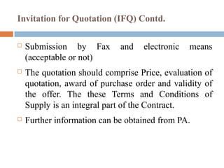 Invitation for Quotation (IFQ) Contd.
 Submission by Fax and electronic means
(acceptable or not)
 The quotation should comprise Price, evaluation of
quotation, award of purchase order and validity of
the offer. The these Terms and Conditions of
Supply is an integral part of the Contract.
 Further information can be obtained from PA.
 