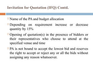 Invitation for Quotation (IFQ) Contd.
 Name of the PA and budget allocation
 Depending on requirement increase or decrease
quantity by 15%
 Opening of quotation(s) in the presence of bidders or
their representatives who choose to attend at the
specified venue and time
 PA is not bound to accept the lowest bid and reserves
the right to accept or reject any or all the bids without
assigning any reason whatsoever.
 