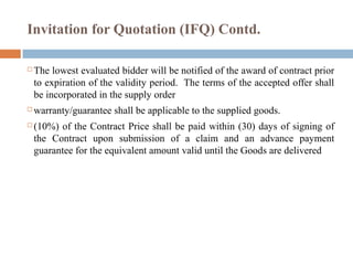 Invitation for Quotation (IFQ) Contd.
 The lowest evaluated bidder will be notified of the award of contract prior
to expiration of the validity period. The terms of the accepted offer shall
be incorporated in the supply order
 warranty/guarantee shall be applicable to the supplied goods.
 (10%) of the Contract Price shall be paid within (30) days of signing of
the Contract upon submission of a claim and an advance payment
guarantee for the equivalent amount valid until the Goods are delivered
 