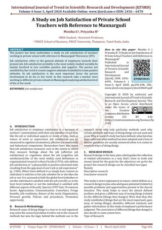 International Journal of Trend in Scientific Research and Development (IJTSRD)
Volume 4 Issue 3, April 2020 Available Online: www.ijtsrd.com e-ISSN: 2456 – 6470
@ IJTSRD | Unique Paper ID – IJTSRD30645 | Volume – 4 | Issue – 3 | March-April 2020 Page 696
A Study on Job Satisfaction of Private School
Teachers with Reference to Mannargudi
Monika G1, Priyanka R2
1MBA Student, 2Assistant Professor,
1,2PRIST School of Business, PRIST University, Thanjavur, Tamil Nadu, India
ABSTRACT
The project has been undertaken a study on job satisfaction of teachers
working in private school with reference to Mannargudi Thiruvarur (DT).
Job satisfaction refers to the general attitude of employees towards their
present job. Job satisfaction probably is the most widely studied variable.Its
mainly involved in two variables positive and negative. The person not
satisfied his/her work it creates negativeattitudesifsatisfieditcreatepositive
attitudes. So job satisfaction is the most important factor the person
involvement to do his or her work. In this research take a teacher were
working in different private schoolsinMannargudianalysingsatisfactionlevel
of his or her work.
KEYWORDS: Job satisfaction
How to cite this paper: Monika G |
Priyanka R "A Study on Job Satisfaction of
Private School Teacherswith Referenceto
Mannargudi"
Published in
International Journal
of Trend in Scientific
Research and
Development
(ijtsrd), ISSN: 2456-
6470, Volume-4 |
Issue-3, April 2020, pp.696-698, URL:
www.ijtsrd.com/papers/ijtsrd30645.pdf
Copyright © 2020 by author(s) and
International Journal ofTrendinScientific
Research and Development Journal. This
is an Open Access article distributed
under the terms of
the Creative
CommonsAttribution
License (CC BY 4.0)
(http://creativecommons.org/licenses/by
/4.0)
A. INTRODUCTION
Job satisfaction or employee satisfaction is a measure of
workers' contentedness with their job, whether or not they
like the job or individual aspects or facets of jobs, such as
nature of work or supervision. Job satisfaction can be
measured in cognitive (evaluative), affective (or emotional),
and behavioral components. Researchers have also noted
that job satisfaction measures vary in the extent to which
they measure feelings about the job (affective job
satisfaction) or cognitions about the job (cognitive job
satisfaction).One of the most widely used definitions in
organizational research is that of Locke (1976), who defines
job satisfaction as "a pleasurable or positive emotional state
resulting from the appraisal of one's job or job experiences"
(p. 1304). Others have defined it as simply how content an
individual is with his or her job; whether he or she likes the
job or not. It is assessed at both the global level (whether or
not the individual is satisfied with the job overall), or at the
facet level (whether or not the individual is satisfied with
different aspects of the job). Spector (1997 lists 14 common
facets: Appreciation, Communication, Coworkers, Fringe
benefits, Job conditions, Nature of the work, Organization,
Personal growth, Policies and procedures, Promotion
opportunity.
B. Research Methodology
Research ways of doing things is a way to in and organized
way solve the research problem it refers not to the research
methods but also the logic behind the methods use in the
research study why only particular methods used why
certain methods and ways of doing things are not used and
so on. Why a research study has been defined, what data has
been collected, what method has been adopted and a host of
similar questions are usually answered when it is comes to
research ways of doing things.
C. RESEARCH DESIGN:
Research design is the basic plan,whichguidesthecollection
of related information in a way that’s close to truth and
money based for the goals for the objectives set up for the
project the research design can be classified two types
Namely
Descriptive research
Conclusive research
This study is more explanatory in nature, which defines as a
research design to plan educated guesspotential (relatedto)
possible problems and opportunities present in the decent
situation. This study helps to exact the almost defined
problem and gives a different way of seeing things (related
to) the different (things that changes). More than that, this
study establishes (things that are the most important), gain
(way of seeing things), identifies different solutions and
gather information. In this study of employee’sperformance
judgment. The association of different(thingsthatchange)is
also decide to some extent here.
Type of Research
IJTSRD30645
 