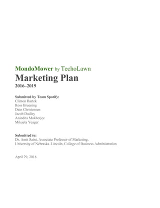 MondoMower by TechoLawn
Marketing Plan
2016–2019
Submitted by Team Spotify:
Clinton Bartek
Ross Bruening
Dain Christensen
Jacob Dudley
Anindita Mukherjee
Mikaela Yeager
Submitted to:
Dr. Amit Saini, Associate Professor of Marketing,
University of Nebraska–Lincoln, College of Business Administration
April 29, 2016
 