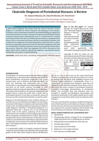 International Journal of Trend in Scientific Research and Development (IJTSRD)
Volume 5 Issue 3, March-April 2021 Available Online: www.ijtsrd.com e-ISSN: 2456 – 6470
@ IJTSRD | Unique Paper ID – IJTSRD37981 | Volume – 5 | Issue – 3 | March-April 2021 Page 832
Chairside Diagnosis of Periodontal Diseases: A Review
Dr. Sumeet Khanna, Dr. Smarth Khanna, Dr. Parul Goel
PG Student, Department of Periodontology and Implantology,
Desh Bhagat Dental College and Hospital, Gobindgarh, Punjab, India
ABSTRACT
A good clinical diagnosis has always been the need of the hour. Proper
diagnosis is essential for better treatment and planning of the diseases.
Customary clinical estimations utilized for periodontal findingareregularlyof
restricted convenience as they are pointers of past periodontal illnessinstead
of present disease action. Subsequently, there is a requirement for creating
novel demonstrative kits that can identify dynamic diseases, anticipatefuture
illness crisis or movement and assess reaction to periodontal treatment, and
treatment encouragement in periodontal patients. In this futuristic era, there
has been a tremendous amount of research in the field of diagnostic tools that
can be utilized by a dental practitioners and even periodontists in their dayto
day practice. Distinctive chair side diagnostic kits will be discussed in this
paper which will be useful for appropriate diagnosis, assessing the disease
anticipation and proper treatment planning.
KEYWORD: CHAIR SIDE TESTS, DIAGNOSIS, PERIODONTAL DISEASES, SALIVA
How to cite this paper: Dr. Sumeet
Khanna | Dr. Smarth Khanna | Dr. Parul
Goel "Chairside Diagnosis of Periodontal
Diseases: A Review"
Published in
International Journal
of Trend in Scientific
Research and
Development(ijtsrd),
ISSN: 2456-6470,
Volume-5 | Issue-3,
April 2021, pp.832-835, URL:
www.ijtsrd.com/papers/ijtsrd37981.pdf
Copyright © 2021 by author (s) and
International Journal ofTrendinScientific
Research and Development Journal. This
is an Open Access article distributed
under the terms of
the Creative
CommonsAttribution
License (CC BY 4.0)
(http://creativecommons.org/licenses/by/4.0)
INTRODUCTION
Periodontitis is a setofprovocativeinfectionsinfluencing the
periodontium, i.e.,thetissuesthatencompassanduphold the
teeth. Periodontitis incorporate progressive loss of the
alveolar bone, and at whatever point left untreated, can
incite the loosening and subsequent loss of teeth.
Periodontitis is caused bythemicroorganismsthatadhereto
and grow on the tooth's surfaces, accessible an over-
aggressiveimmune response againstthesemicroorganisms.1
An analysis of periodontitis is set up by investigatingthesoft
gingival tissues around the teeth with a probe and by
assessing the patient's X-ray films, to decide the amount of
bone loss and the extend of periodontitis around the teeth.2
Diagnosis is the identification of any condition, disease, or
disorder due to any methodical investigation of the history,
assessment of the signsorsymptoms,andexaminationof the
study results. Successful prognosisispreposterouswithouta
viable diagnosis.3 Similarly, a "Periodontal Diagnosis" is a
significant label that a clinician ties on the periodontal
disease state of the patient, capturing all his previous
involvement in the condition. The grouping of signsandside
effects, alongside a detailed history is evoked, reported and
deciphered to reach at a determination. Frequently an exact
analysis is, the absolute first solid advance step towards the
arrangement and execution of an individualized treatment
plan, contributing essentially towards the achievement of
the treatment.4
It is moderately simple to recognize anatomical damage,
caused by advanced stage of periodontitiswithsymptomatic
guides. On the other hand, incipient disease identification
fills in as a test in any event, for the most experienced
clinician. Accentuation on early discovery fills in as a drive
for dealing with the illness with negligibly intrusive and
financial helpful modalities.5 Consequently, there is a
requirement for creating novel indicative units that can
identify dynamic infection, anticipate future illness crisis or
movement and assess reaction to periodontal treatment,
treatment encouraging administration of periodontal
patient. The accessible chair side indicative units are
intended to quantify microbiological, immunologic and
hereditary constituent in oral analytic liquids such as saliva
or gingival crevicular fluid, which can be an indicative of the
diseases.6
The main aim behind the emergence of different diagnostic
tests is that the previous active dynamic disease is analyzed,
the less intrusive, the less time devouring and therefore the
less expensive the required treatment and the better long
haul visualization for patients with damaging disease.7
IDEAL CHARACTERISTICS OF A DIAGNOSTIC KIT8
1. Quantitative.
2. Exceptionally delicate strategy fit for investigating a
single periodontal site in wellbeing just as disease.
3. Reproducible and amendable for chair side use.
4. Exceptionally explicit.
5. Easy to perform and Versatile.
6. Rapid, one or two stage technique.
7. Non-obtrusive and Affordable.
IJTSRD37981
 