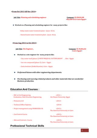 2
<From Oct 2013 till Nov 2014>
Job Title: Planning and scheduling engineer Company: El-SWAILAM
<Riyadh K.S.A-Cairo Egypt>
Worked as a Planning and scheduling engineer for many projects like:
-Sebya waste water treatment plant – Jazan- K.S.A.
- Damod waste water treatment plant – Jazan- K.S.A.
<From Aug 2011 to Oct 2013>
Job Title: Site Engineer. Company: EL-Habbashi
<Cairo Egypt>
Worked as a site engineer for many projects like:
- City	center	mall	(phase	2)	WITH"MAJID EL FATTIM GROUP". , Alex - Egypt.
- Les	rois	compound	(phase	2)	,Cairo	- Egypt .
- Gutta Institute (Dokki Branche), Cairo - Egypt.
Performed liaison with other engineering departments.
Purchasing and sourcing related products and other materials that are needed for
Business production.
Education And Courses :
- BSC in Civil Engineering. <2011 >
Graduation; Steel Structure Engineering. Ain Shams University, Egypt
- Primavera	6.0 <2013>
- Technical Office Diploma. <2014>
- Project management using PRIMAVERA P6 <2015>.
The American University in Cairo
- Cost Control Course. <2015>.
The American University in Cairo
- Bids and Contracts Course. <2015>.
The American University in Cairo
Professional Technical Skills
 