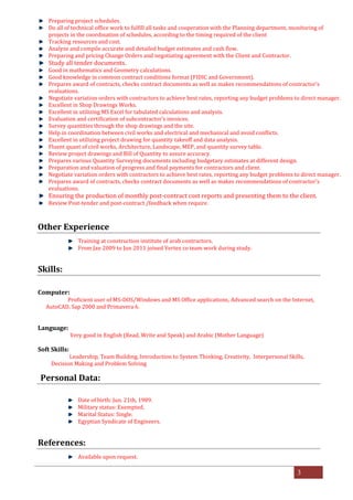 3
Preparing project schedules.
Do all of technical office work to fulfill all tasks and cooperation with the Planning department, monitoring of
projects in the coordination of schedules, according to the timing required of the client
Tracking resources and cost.
Analyze and compile accurate and detailed budget estimates and cash flow.
Preparing and pricing Change Orders and negotiating agreement with the Client and Contractor.
Study all tender documents.
Good in mathematics and Geometry calculations.
Good knowledge in common contract conditions format (FIDIC and Government).
Prepares award of contracts, checks contract documents as well as makes recommendations of contractor’s
evaluations.
Negotiate variation orders with contractors to achieve best rates, reporting any budget problems to direct manager.
Excellent in Shop Drawings Works.
Excellent in utilizing MS Excel for tabulated calculations and analysis.
Evaluation and certification of subcontractor’s invoices.
Survey quantities through the shop drawings and the site.
Help in coordination between civil works and electrical and mechanical and avoid conflicts.
Excellent in utilizing project drawing for quantity takeoff and data analysis.
Fluent quant of civil works, Architecture, Landscape, MEP, and quantity survey table.
Review project drawings and Bill of Quantity to assure accuracy.
Prepares various Quantity Surveying documents including budgetary estimates at different design.
Preparation and valuation of progress and final payments for contractors and client.
Negotiate variation orders with contractors to achieve best rates, reporting any budget problems to direct manager.
Prepares award of contracts, checks contract documents as well as makes recommendations of contractor’s
evaluations.
Ensuring the production of monthly post-contract cost reports and presenting them to the client.
Review Post-tender and post-contract /feedback when require.
Other Experience
Training at construction institute of arab contractors.
From	Jan	2009 to Jun 2011 joined Vertex co team work during study.
Skills:
Computer:
Proficient user of MS-DOS/Windows and MS Office applications, Advanced search on the Internet,
AutoCAD, Sap	2000 and Primavera	6.
Language:
Very good in English (Read, Write and Speak) and Arabic (Mother Language)
Soft Skills:
Leadership, Team Building, Introduction to System Thinking, Creativity, Interpersonal Skills,
Decision Making and Problem Solving
Personal Data:
Date of birth: Jun. 21th,	1989.
Military status: Exempted.
Marital Status: Single.
Egyptian Syndicate of Engineers.
References:
Available upon request.
 