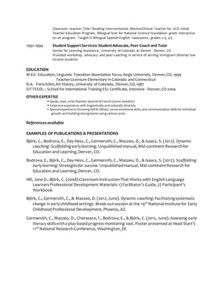 Classroom teacher; Title I Reading Interventionist. Mentor/Clinical Teacher for UCD Initial
Teacher Education Program. Bilingual host for National Science Foundation grant- interactive
on air program. Taught in Bilingual Spanish-English classrooms, grades 2-3, 4-5
1992-1994 Student Support Services: StudentAdvocate, Peer Coach and Tutor
Center for Learning Assistance, University of Colorado at Denver Denver, CO
Provided workshop, advocacy and peer coaching in service of serving immigrant /diverse/ low
income students
EDUCATION
M.Ed. Education, Linguistic Transition dissertation focus, Regis University, Denver,CO, 1999
TeacherLicensure Elementary in Colorado and Connecticut
B.A. French/Art,Art History, University of Colorado, Denver,CO,1987
SIT TESOL– School for International Training ESL Certificate, Intensive - Denver,CO 2004
OTHEREXPERTISE
 Speak, read, write fluently: Spanish & French (some Swedish)
 Extensive experience with linguistically and culturally diversity
 Special expertise in KnowingSelf & Others, social-emotional skills, and communication skills forindividual
growth and buildingstrongteams usingvarious tools.
References available
EXAMPLES OF PUBLICATIONS & PRESENTATIONS
Björk, C., Bodrova, E., Day-Hess, C., Germeroth, C., Mazzeo, D., & Isaacs, S. (2012). Dynamic
coaching: Scaffolding earlylearning. Unpublishedmanual,Mid-continent Researchfor
Education and Learning,Denver, CO.
Bodrova, E., Björk, C., Day-Hess, C., Germeroth, C., Mazzeo, D., & Isaacs, S. (2012). Scaffolding
earlylearning: Strategiesfor success. Unpublishedmanual, Mid-continentResearch for
Education and Learning,Denver, CO.
Hill, Jane D., Björk, C. (2008)ClassroomInstructionThat Works with EnglishLanguage
LearnersProfessional Development Materials:1) Facilitator’s Guide, 2) Participant’s
Workbook
Björk, C., Germeroth, C., & Mazzeo, D. (2012, June). Dynamic coaching: Facilitatingsystematic
change in earlychildhood settings. Break-outsession at the 19th NationalInstitute for Early
ChildhoodProfessional Development, Phoenix, AZ.
Germeroth, C., Mazzeo, D., Cherasaro,T., Bodrova, E., & Björk, C. (2012, June).Assessing early
literacyskillswith a play basedprogress monitoring tool. Poster presented at Head Start’s
11th National ResearchConference, Washington,DC
 