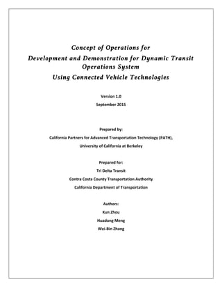 Concept of Operations for
Development and Demonstration for Dynamic Transit
Operations System
Using Connected Vehicle Technologies
	
Version	1.0	
September	2015	
	
	
Prepared	by:	
California	Partners	for	Advanced	Transportation	Technology	(PATH),	
University	of	California	at	Berkeley	
	
Prepared	for:	
Tri	Delta	Transit	
Contra	Costa	County	Transportation	Authority	
California	Department	of	Transportation	
	
Authors:	
Kun	Zhou	
Huadong	Meng	
Wei-Bin	Zhang	
	
	
	
 