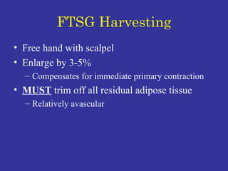 FTSG Harvesting Free hand with scalpel Enlarge by 3-5% Compensates for immediate primary contraction MUST  trim off all residual adipose tissue Relatively avascular 