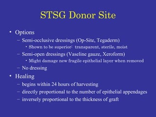 STSG Donor Site Options Semi-occlusive dressings (Op-Site, Tegaderm) Shown to be superior:  transparent, sterile, moist Semi-open dressings (Vaseline gauze, Xeroform) Might damage new fragile epithelial layer when removed No dressing Healing  begins within 24 hours of harvesting directly proportional to the number of epithelial appendages inversely proportional to the thickness of graft 
